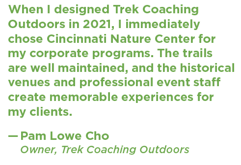 A quote from Pam Lowe Cho of Trek Coaching Outdoors that says: "When I designed Trek Coaching Outdoors in 2021, I immediately chose Cincinnati Nature Center for my corporate programs. The trails are well maintained, and the historical venues and professional event staff create memorable experiences for my clients."
